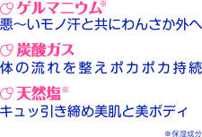 ゲルマニウム※…悪~いモノ汗と共にわんさか外へ 炭酸ガス…体の流れを整えポカポカ持続 天然塩※…キュッ引き締め美肌と美ボディ ※保湿成分