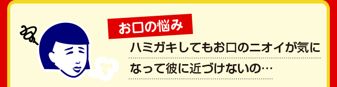 お口の悩み ハミガキしてもお口のニオイが気になって彼に近づけないの…