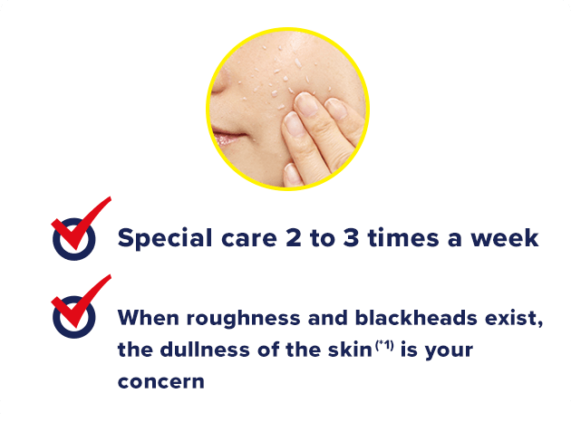 Special care 2 to 3 times a week. When roughness and keratin plug exist, dullness of the skin (*1) is your concern