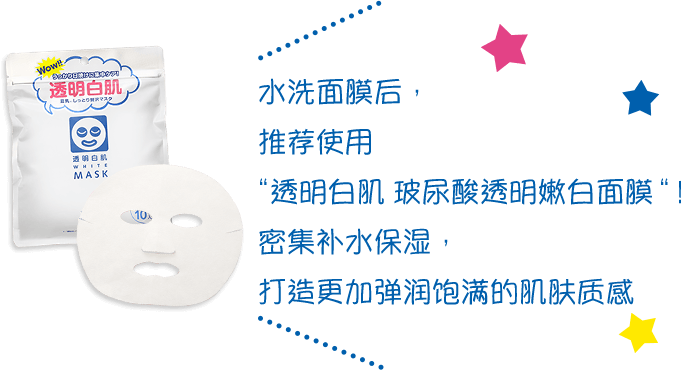 水洗面膜后,推荐使用 “透明白肌 玻尿酸透明嫩白面膜”! 密集补水保湿,打造更加弹润饱满的肌肤质感。