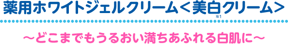 薬用ホワイトジェルクリーム<美白クリーム>~どこまでもうるおい満ちあふれる白肌に~