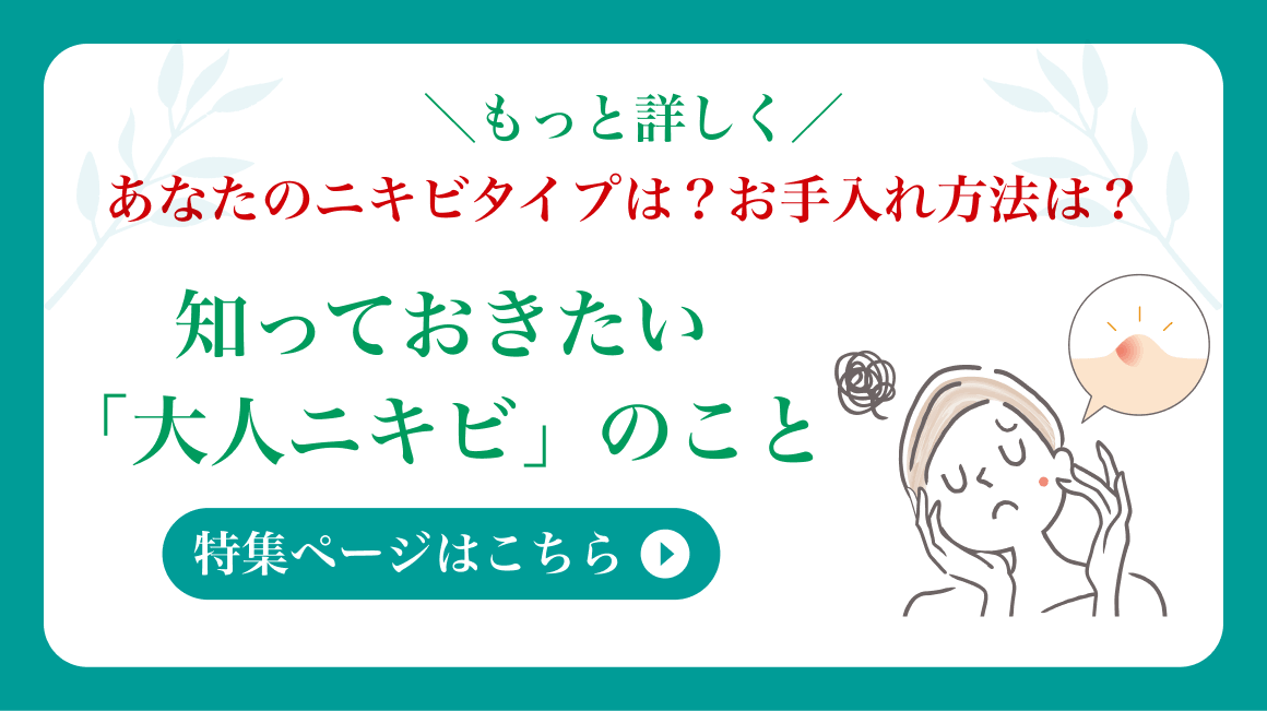 ＼もっと詳しく／ あなたのニキビタイプは？お手入れ方法は？知っておきたい 「大人ニキビ」のこと 特集ページはこちら