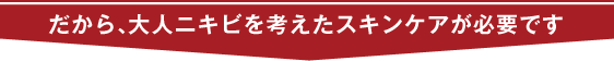 だから、大人ニキビを考えたスキンケアが必要です