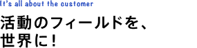 活動のフィールドを、世界に！