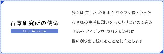 石澤研究所の使命　我々は　美しさ　心地よさ　ワクワク感といったお客様の生活に潤いをもたらすことのできる商品や　アイデアを　溢れんばかりに世に創り出し続けることを使命とします