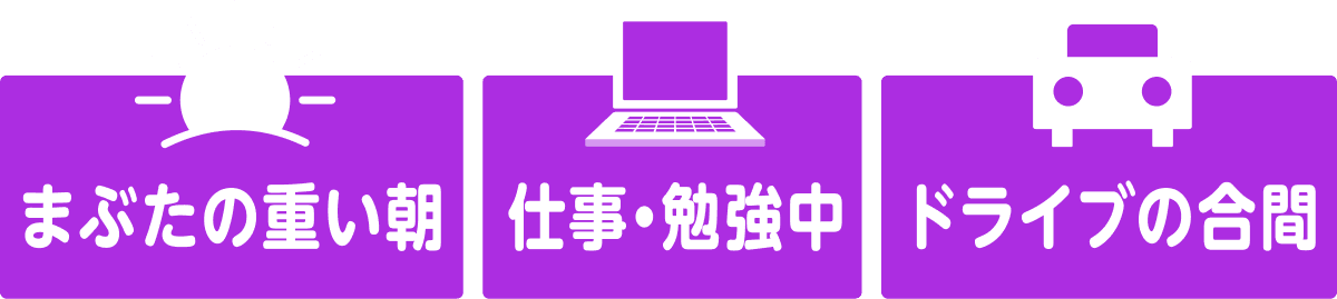 まぶたの重い朝　仕事・勉強中　ドライブの合間