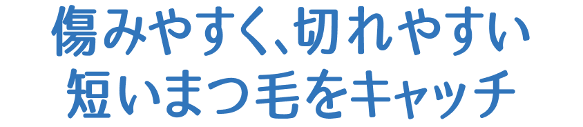 傷みやすく、切れやすい 短いまつ毛をキャッチ