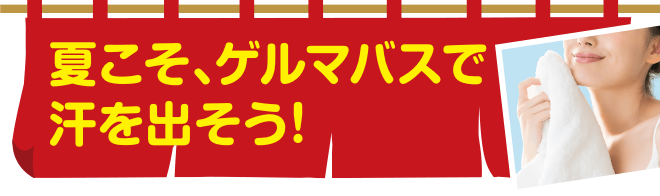 夏こそ、ゲルマバスで汗を出そう！