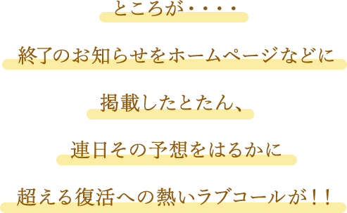ところが・・・・終了のお知らせをホームページなどに掲載したとたん、連日その予想をはるかに超える復活への熱いラブコールが!!