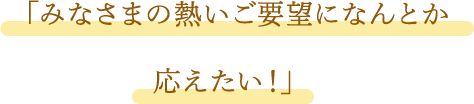 「みなさまの熱いご要望になんとか応えたい!」