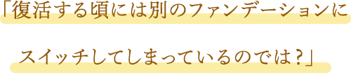 「復活する頃には別のファンデーションにスイッチしてしまっているのでは?」