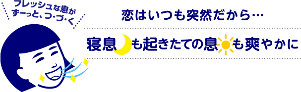 フレッシュな息がずーっと、つ・づ・く　恋はいつも突然だから・・・寝息も起きたての息も爽やかに