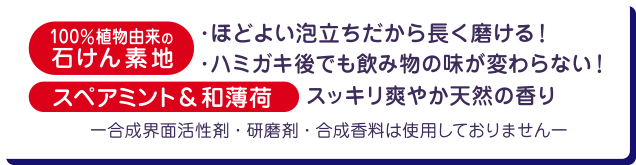 100%植物由来の石けん素地　・ほどよい泡立ちだから長く磨ける！　・ハミガキ後でも飲み物の味が変わらない！　スペアミント＆和薄荷　スッキリ爽やか天然の香り　合成界面活性剤・研磨剤・合成香料は使用しておりません