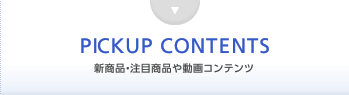 PICKUP CONTENTS 新商品・注目商品や動画コンテンツ