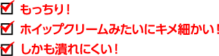 もっちり！ ホイップクリームみたいにキメ細かい！ しかも潰れにくい！