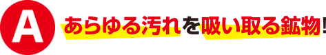 あらゆる汚れを吸い込む鉱物!