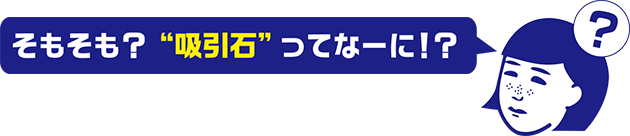 そもそも？「吸引石」ってなーに！？