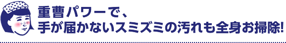 重曹パワーで、手が届かないスミズミの汚れも全身お掃除！