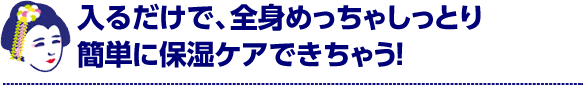 入るだけで、全身めちゃしっとり簡単に保湿ケアできちゃう！