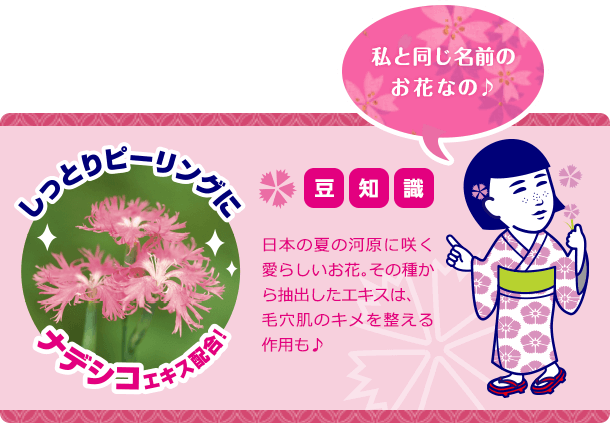 私と同じ名前のお花なの♪ 豆知識 日本の夏の河原に咲く愛らしいお花。その種から抽出したエキスは、毛穴肌のキメを整える作用も♪