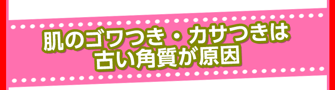 肌のゴワつき・カサつきは古い角質が原因