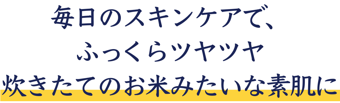毎日のスキンケアで、ふっくらツヤツヤ炊きたてのお米みたいな素肌に