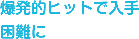 爆発的ヒットで入手困難に