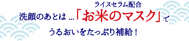 洗顔のあとは...ライスセラム配合「お米のマスク」でうるおいをたっぷり補給!