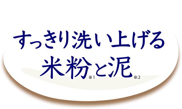 すっきり洗い上げる米粉※1と泥※2