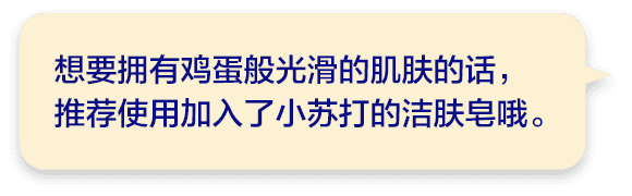 想要拥有鸡蛋般光滑的肌肤的话，推荐使用加入了小苏打的洁肤皂哦。