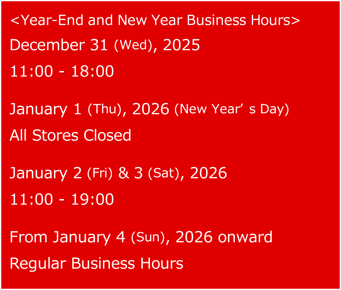 <Year-End and New Year Business Hours>　December 31 (Wed), 2025 11:00 - 18:00　January 1 (Thu), 2026 (New Year’s Day) All Stores Closed January 2 (Fri) & 3 (Sat), 2026 11:00 - 19:00 From January 4 (Sun), 2026 onward    Regular Business Hours