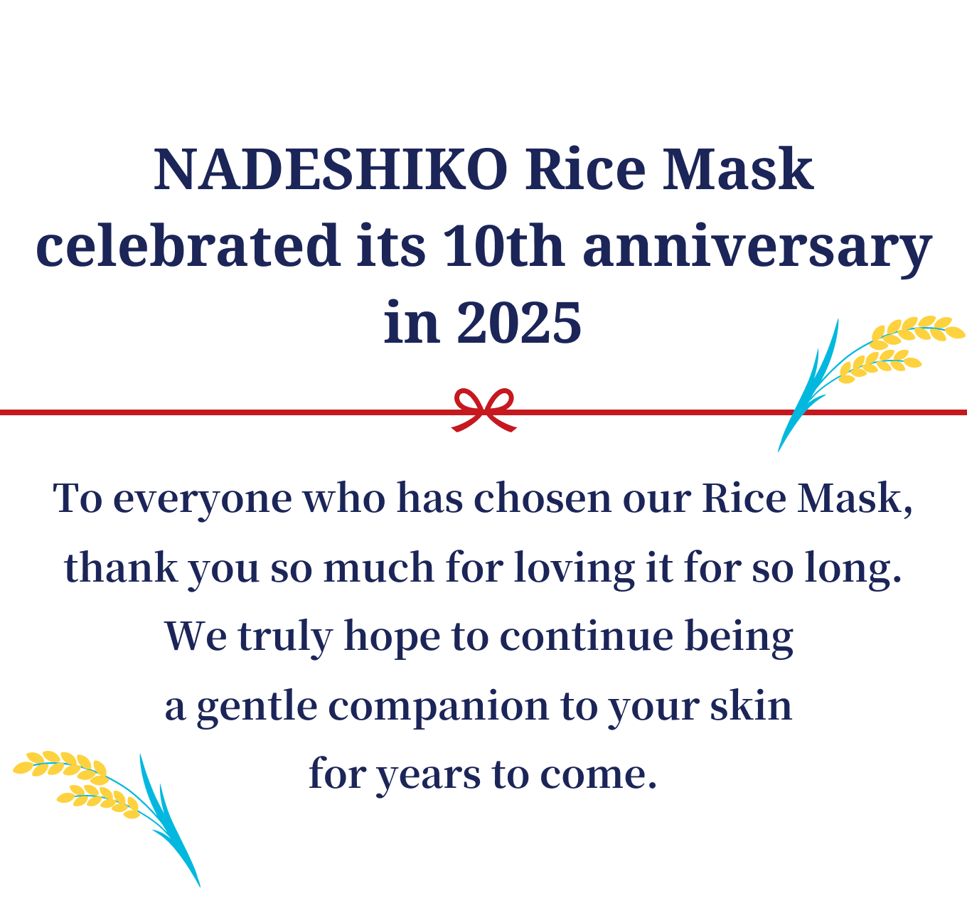 NADESHIKO Rice Mask celebrated its 10th anniversary in 2025. To everyone who has chosen our Rice Mask,thank you so much for loving it for so long.We truly hope to continue being a gentle companion to your skin for years to come.