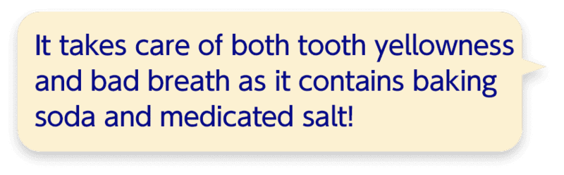 It takes care of both tooth yellowness and bad breath as it contains baking soda and medicated salt!