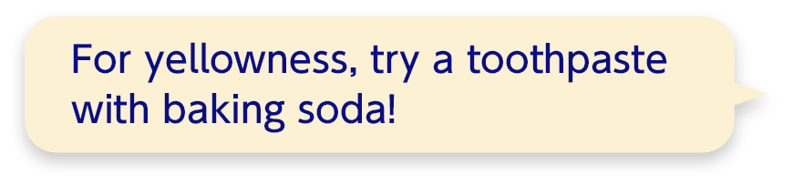 For yellowness, try a toothpaste with baking soda!