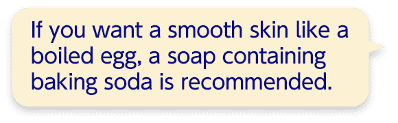 If you want a smooth skin like a boiled egg, a soap containing baking soda is recommended.