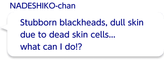 Stubborn blackheads, dull skin due to dead skin cells... what can I do!?