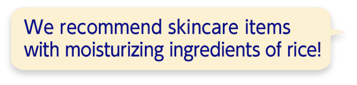 We recommend skincare items with moisturizing ingredients of rice!