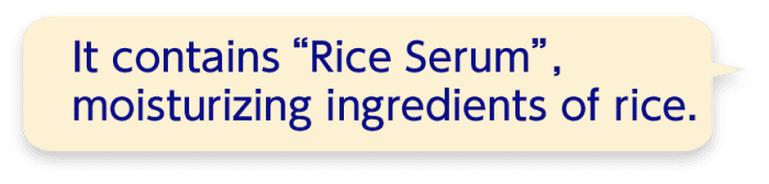 It contains “Rice Serum”,moisturizing ingredients of rice.
