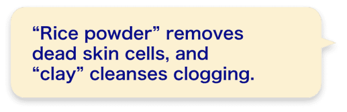 “Rice powder” removes dead skin cells, and “clay” cleanses clogging.