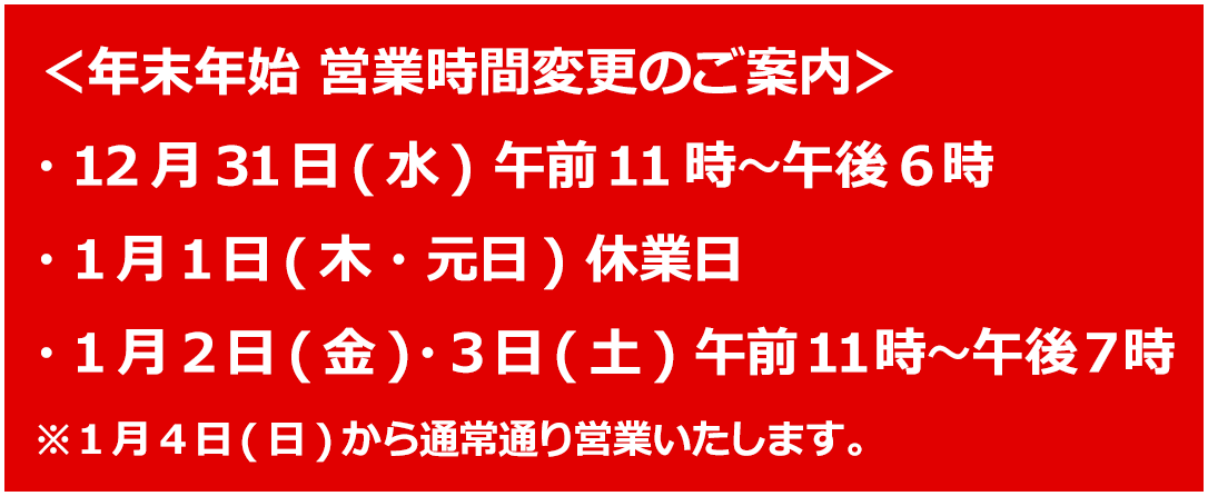 ＜年末年始 営業時間変更のご案内＞・12月31日(水) 午前11時～午後6時 ・1月1日(木・元日) 休業日 ・1月2日(金)・3日(土) 午前11時～午後7時 ※1月4日(日)から通常通り営業いたします。
