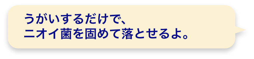 うがいするだけで、ニオイ菌を固めて落とせるよ。