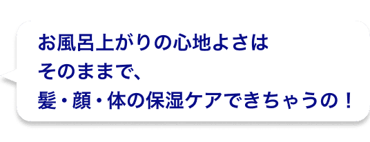 お風呂上がりの心地よさはそのままで、髪・顔・体の保湿ケアできちゃうの！