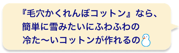 『毛穴かくれんぼコットン』なら、簡単に雪みたいにふわふわの冷た〜いコットンが作れるの
