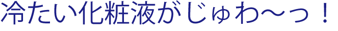 冷たい化粧液がじゅわ〜っ！