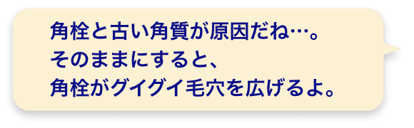 角栓と古い角質が原因だね…。そのままにすると、角栓がグイグイ毛穴を広げるよ。