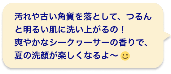 汚れや古い角質を落として、つるんと明るい肌に洗い上がるの！爽やかなシークヮーサーの香りで、夏の洗顔が楽しくなるよ〜