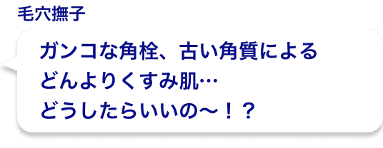 ガンコな角栓、古い角質によるどんよりくすみ肌…どうしたらいいの〜！？