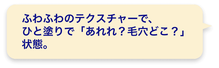 ふわふわのテクスチャーで、ひと塗りで「あれれ？毛穴どこ？」状態。