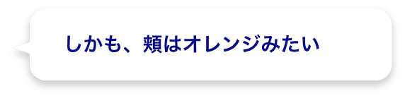 しかも、頬はオレンジみたい