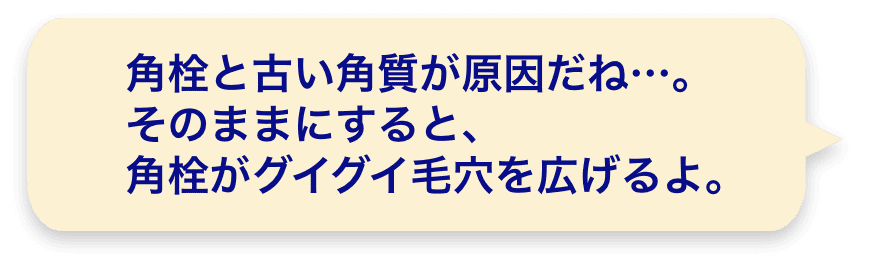 角栓と古い角質が原因だね…。そのままにすると、角栓がグイグイ毛穴を広げるよ。